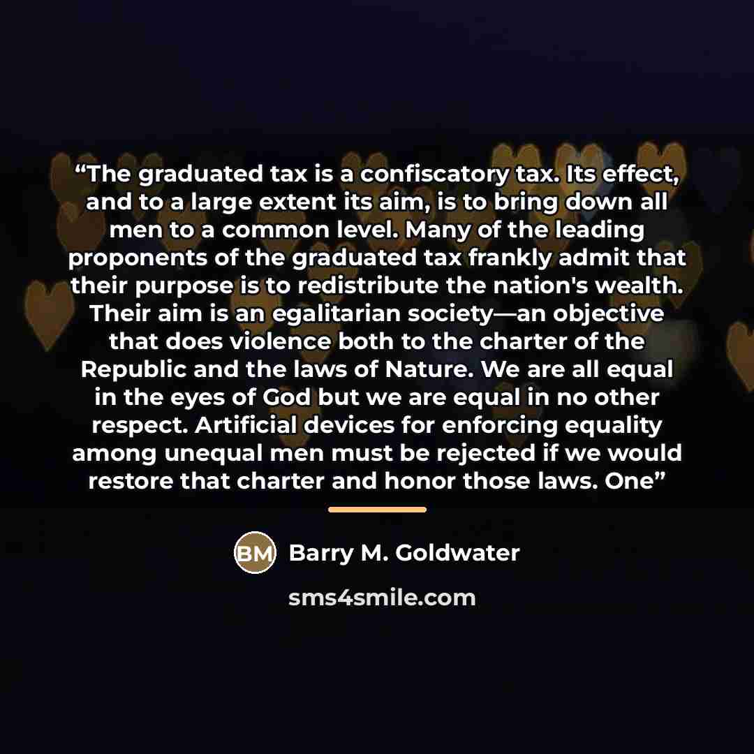 “The graduated tax is a confiscatory tax. Its effect, and to a large extent its aim, is to bring down all men to a common level. Many of the leading proponents of the graduated tax frankly admit that their purpose is to redistribute the nation's wealth. Their aim is an egalitarian society—an…” quote by Barry M. Goldwater