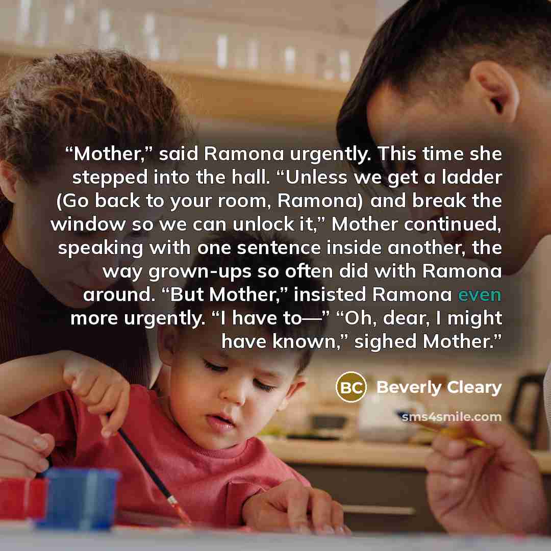 “Mother,” said Ramona urgently. This time she stepped into the hall. “Unless we get a ladder (Go back to your room, Ramona) and break the window so we can unlock it,” Mother continued, speaking with one sentence inside another, the way grown-ups so often did with Ramona around. “But Mother,”…” quote by Beverly Cleary