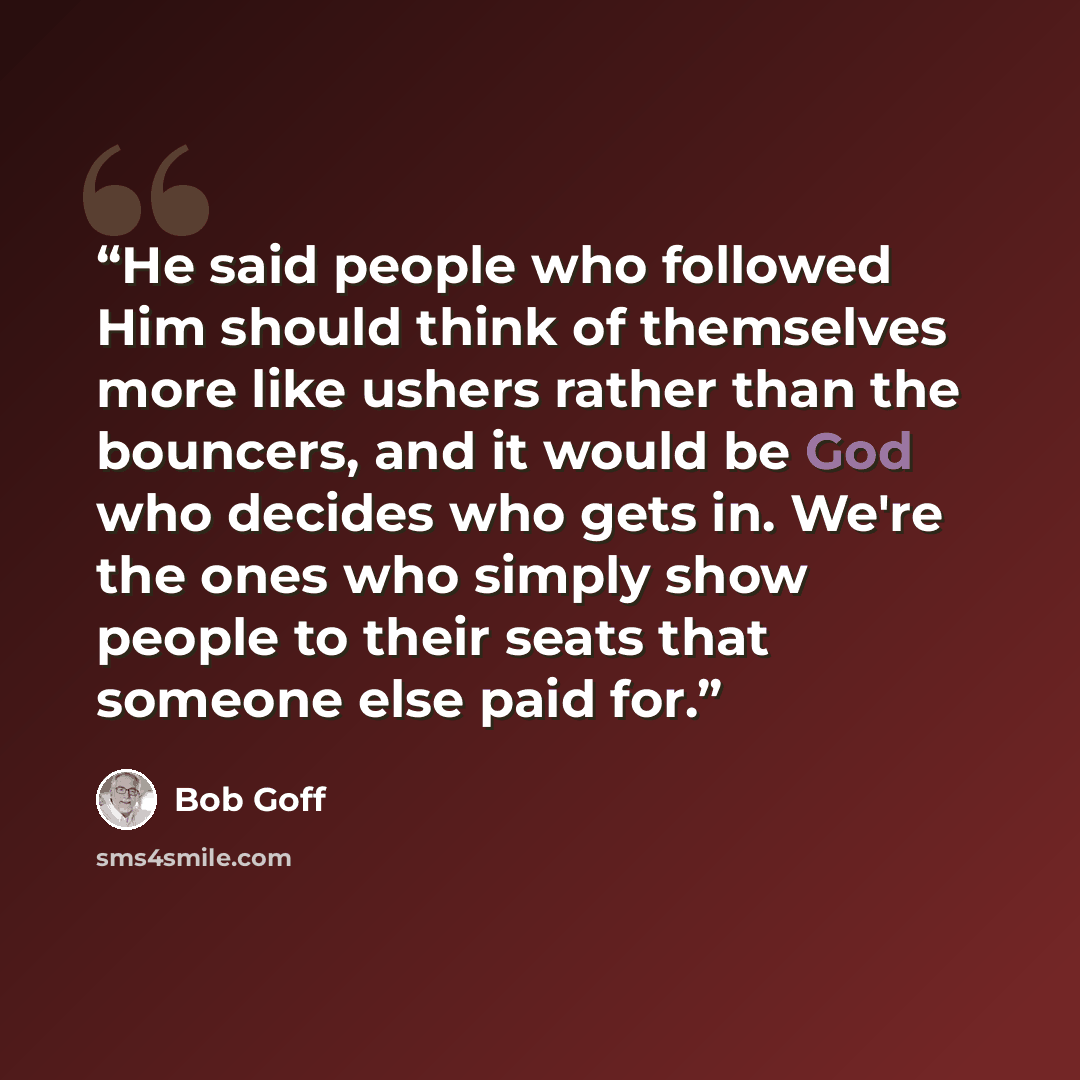 “He said people who followed Him should think of themselves more like ushers rather than the bouncers, and it would be God who decides who gets in. We're the ones who simply show people to their seats that someone else paid for.” quote by Bob Goff
