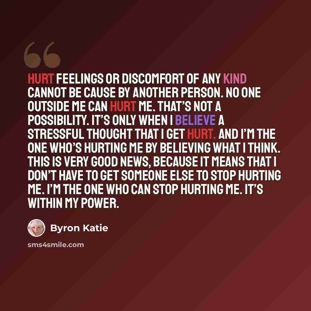 “Hurt feelings or discomfort of any kind cannot be cause by another person. No one outside me can hurt me. That’s not a possibility. It’s only when I believe a stressful thought that I get hurt. And I’m the one who’s hurting me by believing what I think. This is very good news, because it means…” quote by Byron Katie