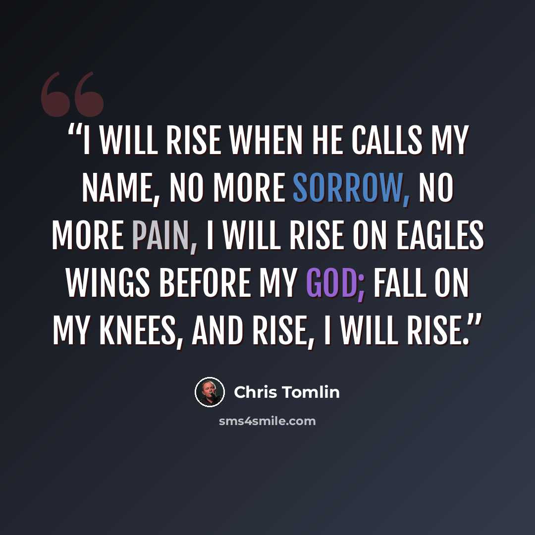 “I will rise when he calls my name, no more sorrow, no more pain, I will rise on eagles wings before my God; fall on my knees, and rise, I will rise.” quote by Chris Tomlin