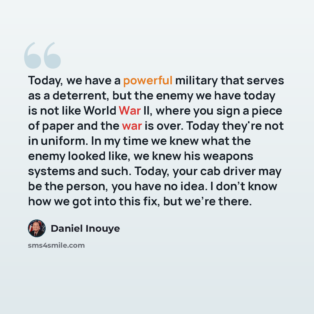 “Today, we have a powerful military that serves as a deterrent, but the enemy we have today is not like World War II, where you sign a piece of paper and the war is over. Today they're not in uniform. In my time we knew what the enemy looked like, we knew his weapons systems and such. Today, your…” quote by Daniel Inouye