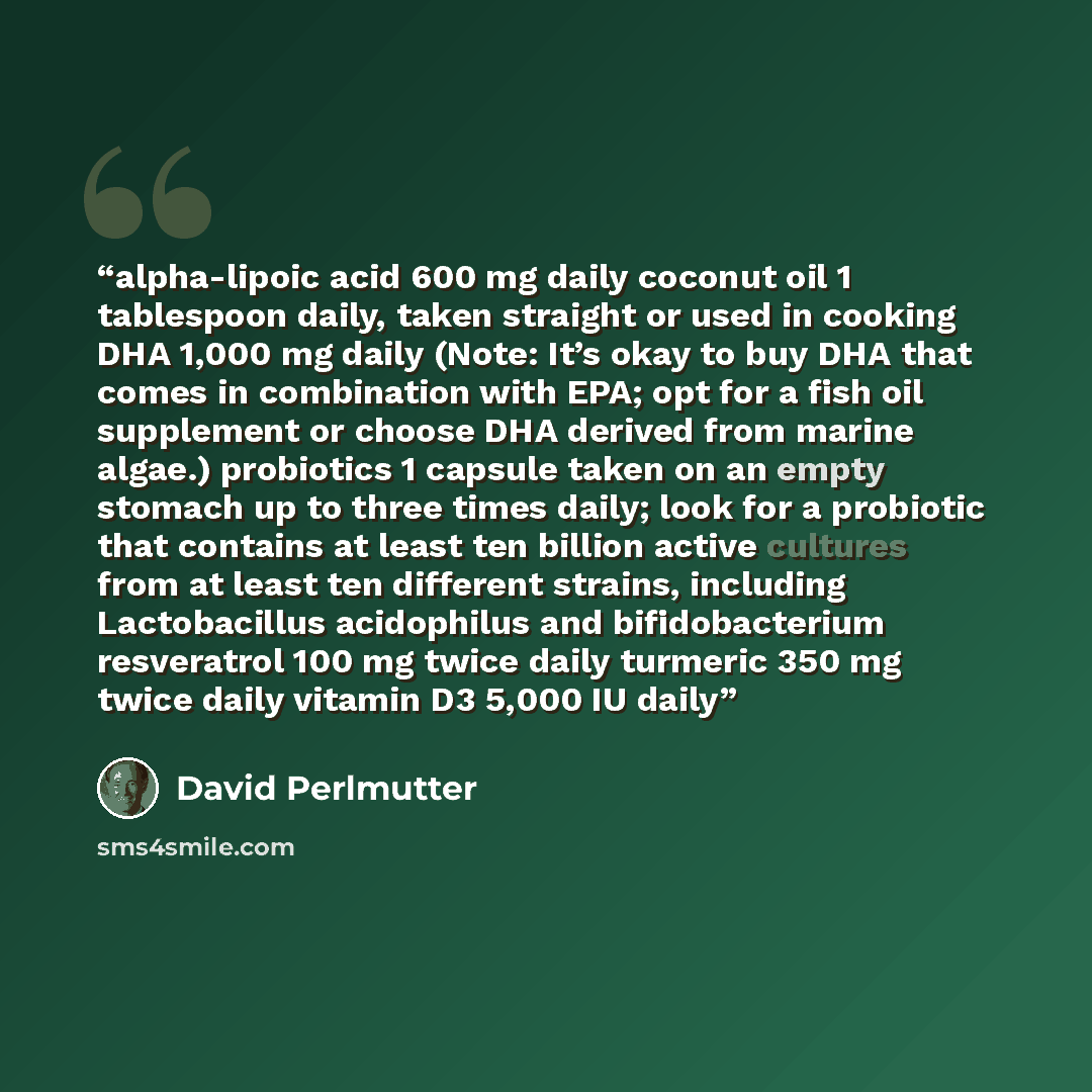 “alpha-lipoic acid 600 mg daily coconut oil 1 tablespoon daily, taken straight or used in cooking DHA 1,000 mg daily (Note: It’s okay to buy DHA that comes in combination with EPA; opt for a fish oil supplement or choose DHA derived from marine algae.) probiotics 1 capsule taken on an empty stomach…” quote by David Perlmutter