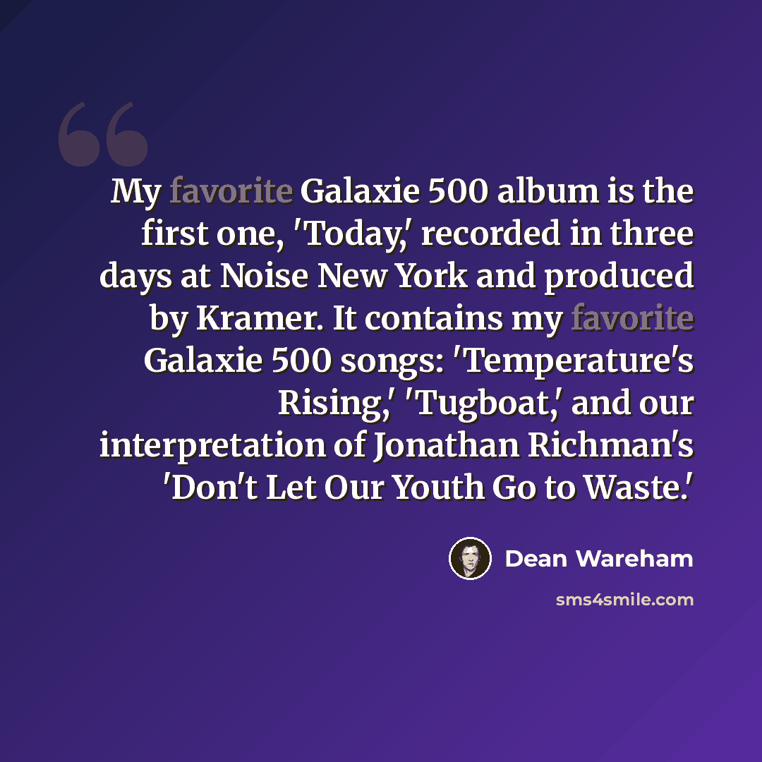 “My favorite Galaxie 500 album is the first one, 'Today,' recorded in three days at Noise New York and produced by Kramer. It contains my favorite Galaxie 500 songs: 'Temperature's Rising,' 'Tugboat,' and our interpretation of Jonathan Richman's 'Don't Let Our Youth Go to Waste.'” quote by Dean Wareham