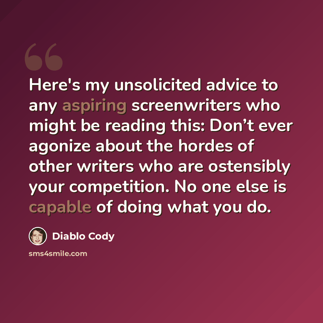 “Here's my unsolicited advice to any aspiring screenwriters who might be reading this: Don’t ever agonize about the hordes of other writers who are ostensibly your competition. No one else is capable of doing what you do.” quote by Diablo Cody
