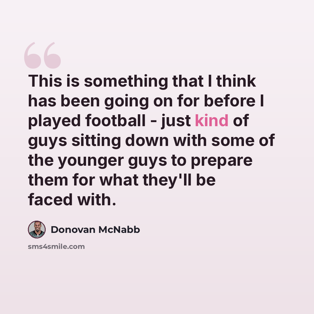 “This is something that I think has been going on for before I played football - just kind of guys sitting down with some of the younger guys to prepare them for what they'll be faced with.” quote by Donovan McNabb