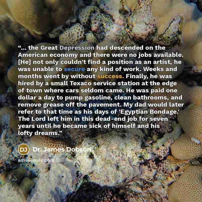 “... the Great Depression had descended on the American economy and there were no jobs available. [He] not only couldn't find a position as an artist, he was unable to secure any kind of work. Weeks and months went by without success. Finally, he was hired by a small Texaco service station at the…” quote by Dr. James Dobson