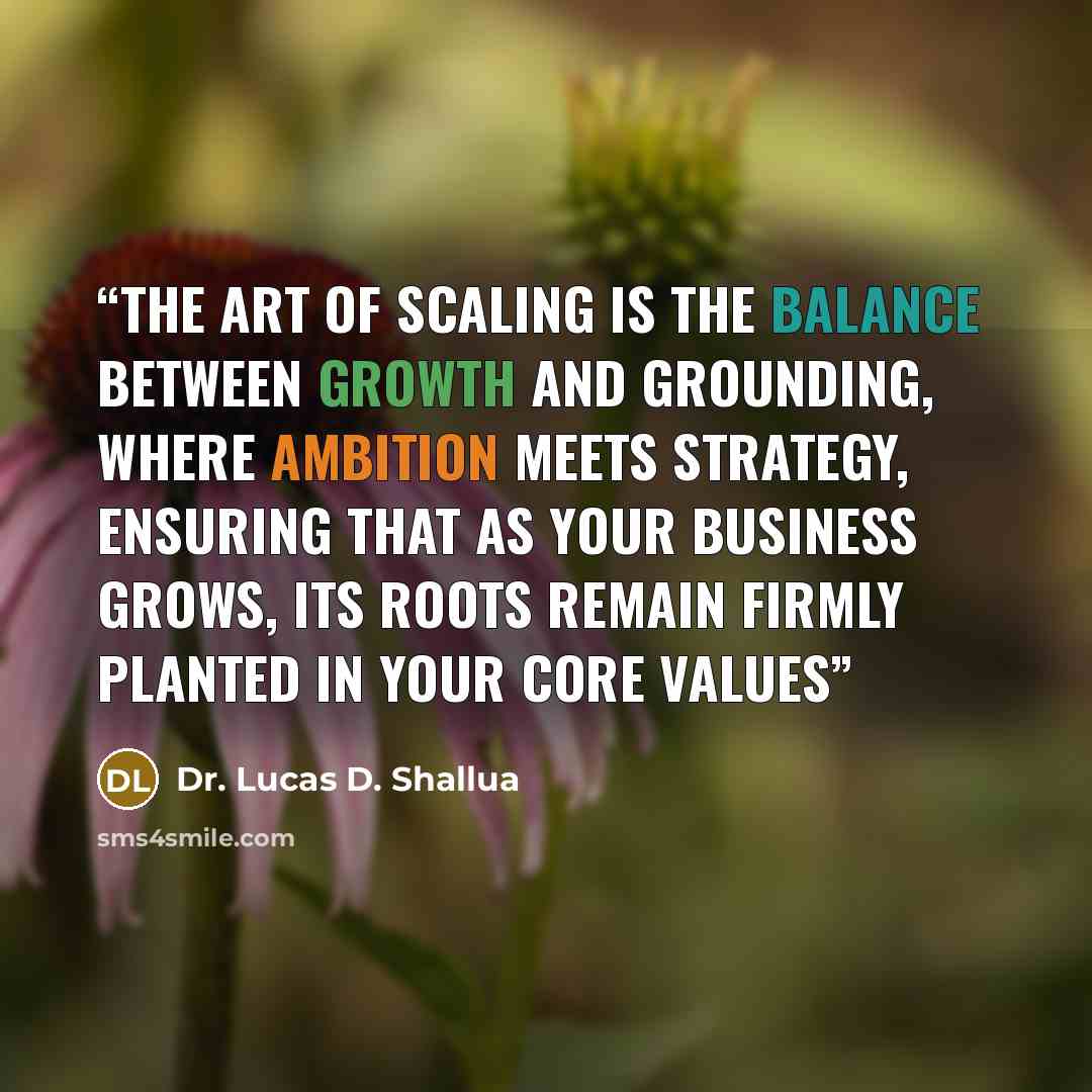 “The art of scaling is the balance between growth and grounding, where ambition meets strategy, ensuring that as your business grows, its roots remain firmly planted in your core values” quote by Dr. Lucas D. Shallua