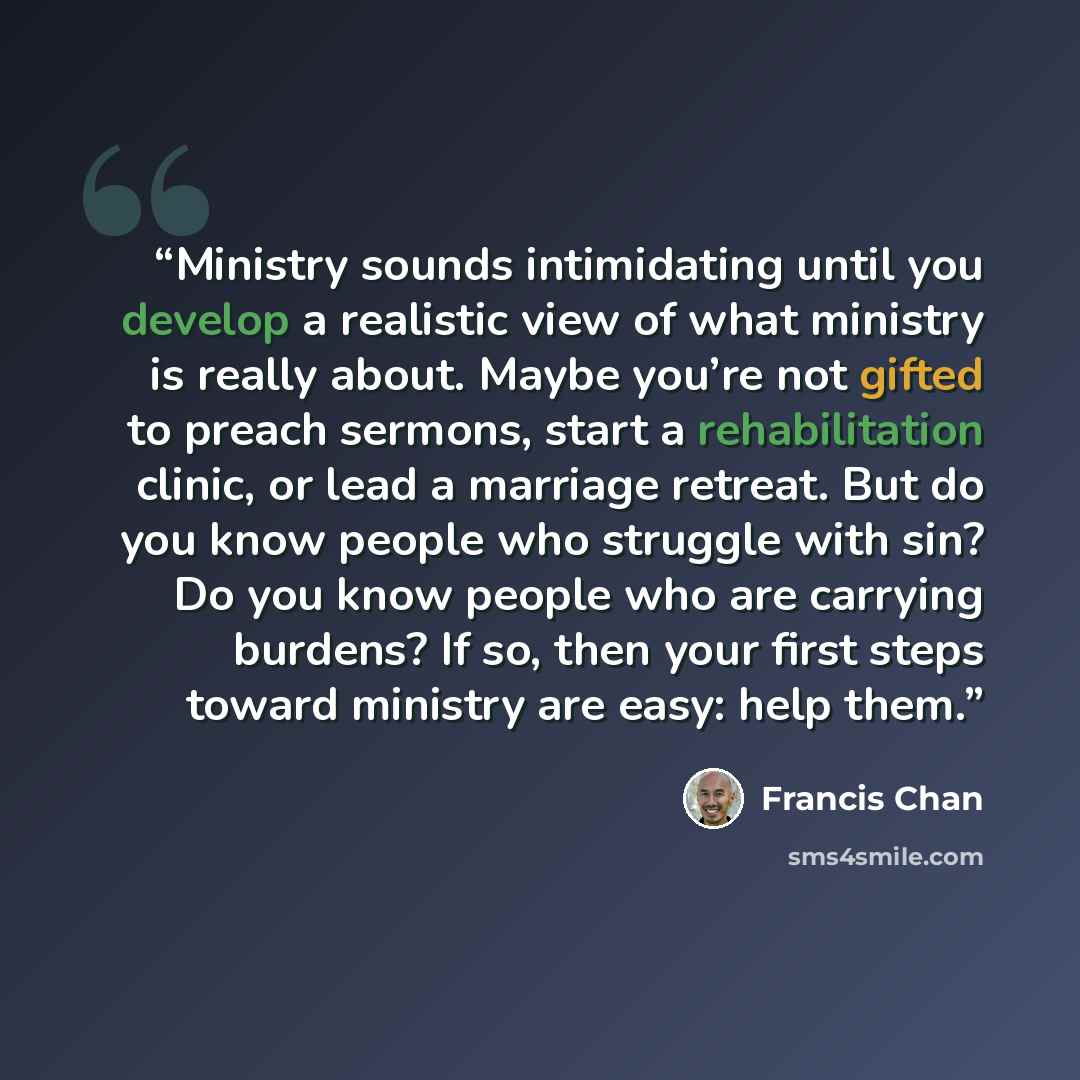 “Ministry sounds intimidating until you develop a realistic view of what ministry is really about. Maybe you’re not gifted to preach sermons, start a rehabilitation clinic, or lead a marriage retreat. But do you know people who struggle with sin? Do you know people who are carrying burdens? If so…” quote by Francis Chan