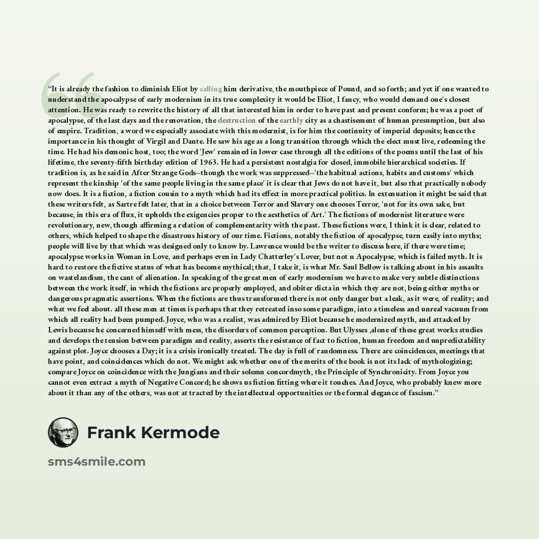 “It is already the fashion to diminish Eliot by calling him derivative, the mouthpiece of Pound, and so forth; and yet if one wanted to understand the apocalypse of early modernism in its true complexity it would be Eliot, I fancy, who would demand one's closest attention. He was ready to rewrite…” quote by Frank Kermode