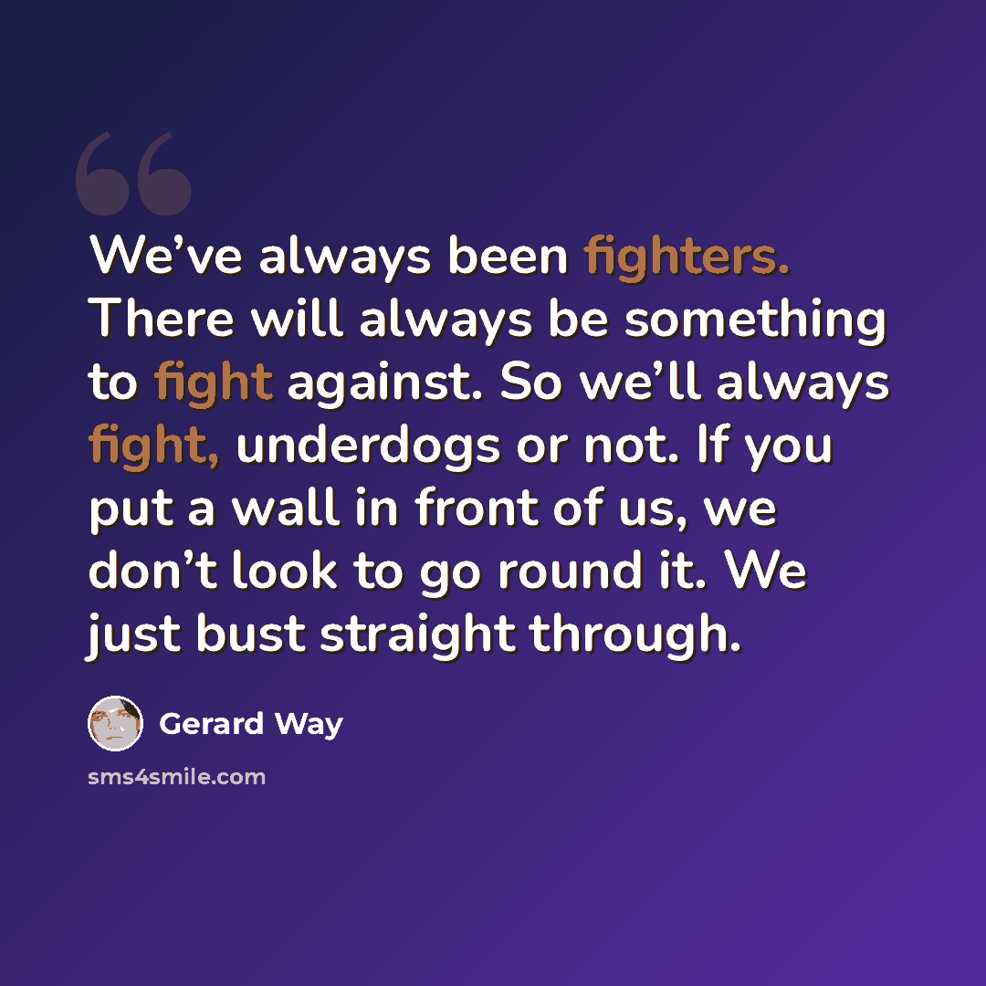“We’ve always been fighters. There will always be something to fight against. So we’ll always fight, underdogs or not. If you put a wall in front of us, we don’t look to go round it. We just bust straight through.” quote by Gerard Way