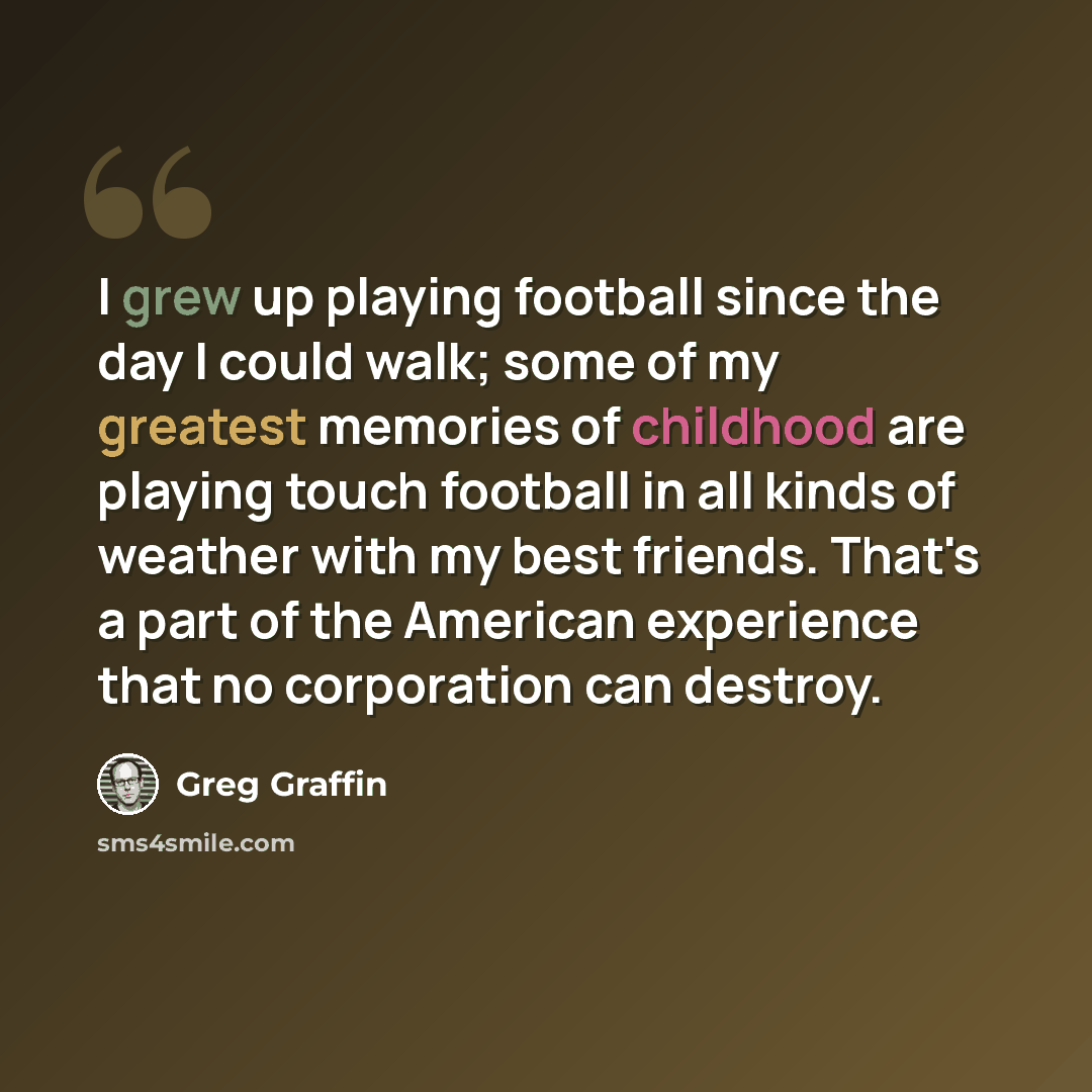 “I grew up playing football since the day I could walk; some of my greatest memories of childhood are playing touch football in all kinds of weather with my best friends. That's a part of the American experience that no corporation can destroy.” quote by Greg Graffin