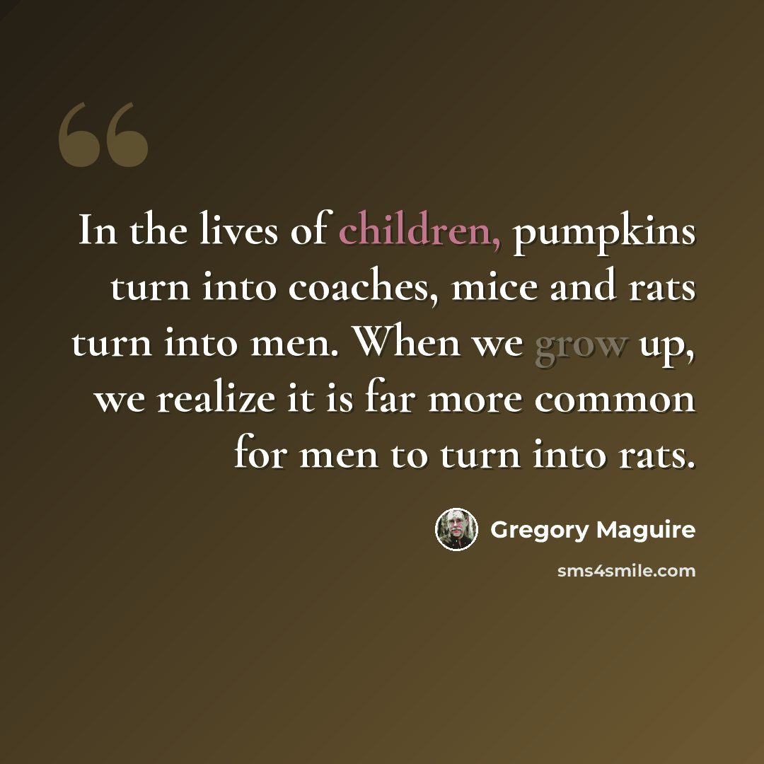“In the lives of children, pumpkins turn into coaches, mice and rats turn into men. When we grow up, we realize it is far more common for men to turn into rats.” quote by Gregory Maguire