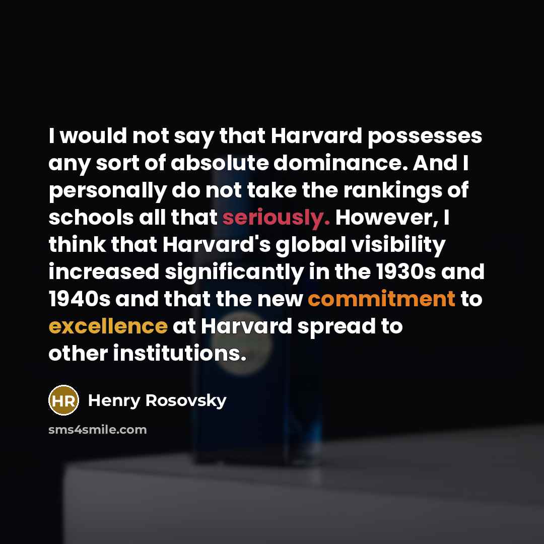 “I would not say that Harvard possesses any sort of absolute dominance. And I personally do not take the rankings of schools all that seriously. However, I think that Harvard's global visibility increased significantly in the 1930s and 1940s and that the new commitment to excellence at Harvard…” quote by Henry Rosovsky