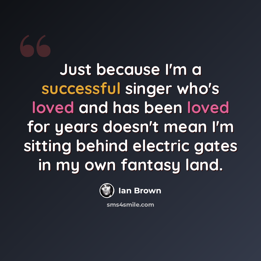 “Just because I'm a successful singer who's loved and has been loved for years doesn't mean I'm sitting behind electric gates in my own fantasy land.” quote by Ian Brown