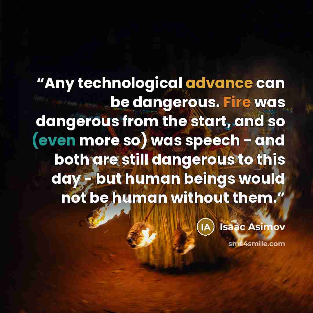 “Any technological advance can be dangerous. Fire was dangerous from the start, and so (even more so) was speech - and both are still dangerous to this day - but human beings would not be human without them.” quote by Isaac Asimov