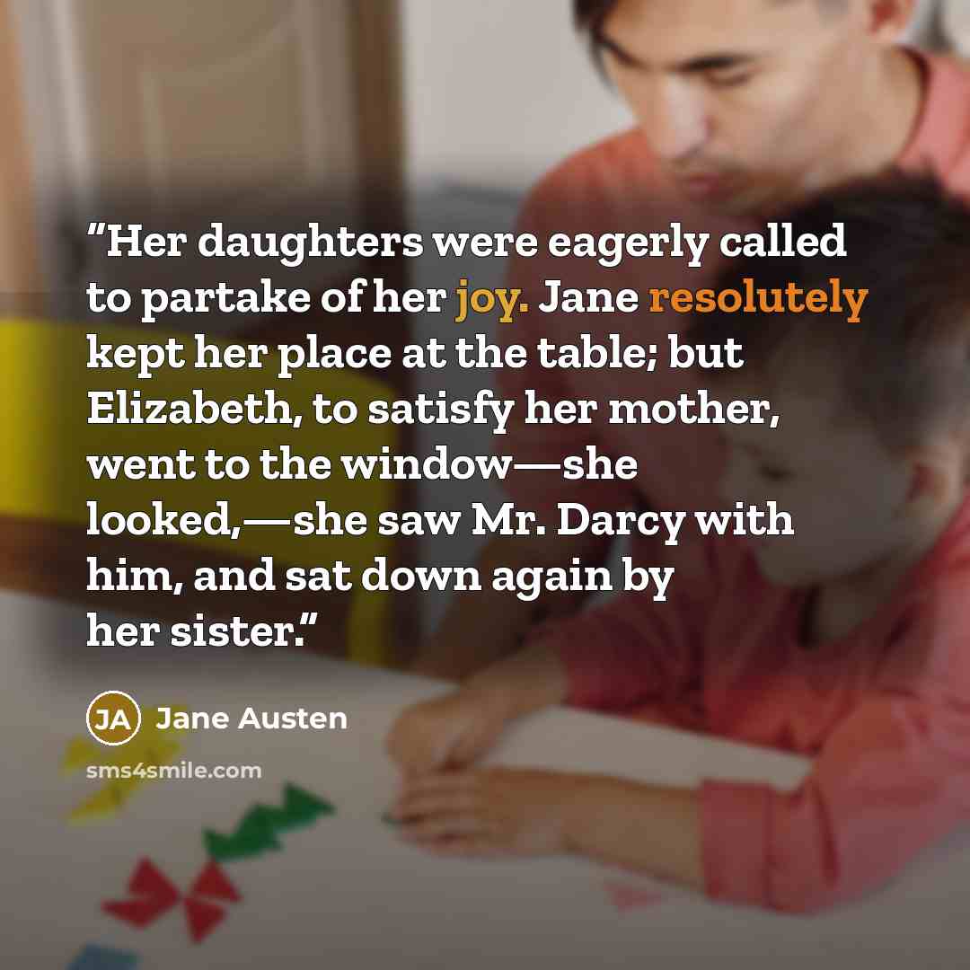 “Her daughters were eagerly called to partake of her joy. Jane resolutely kept her place at the table; but Elizabeth, to satisfy her mother, went to the window—she looked,—she saw Mr. Darcy with him, and sat down again by her sister.” quote by Jane Austen