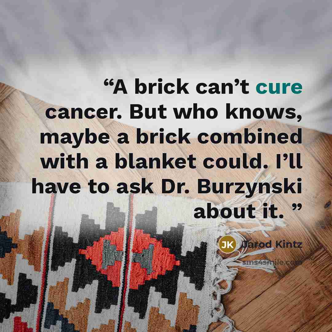 “A brick can’t cure cancer. But who knows, maybe a brick combined with a blanket could. I’ll have to ask Dr. Burzynski about it.” quote by Jarod Kintz