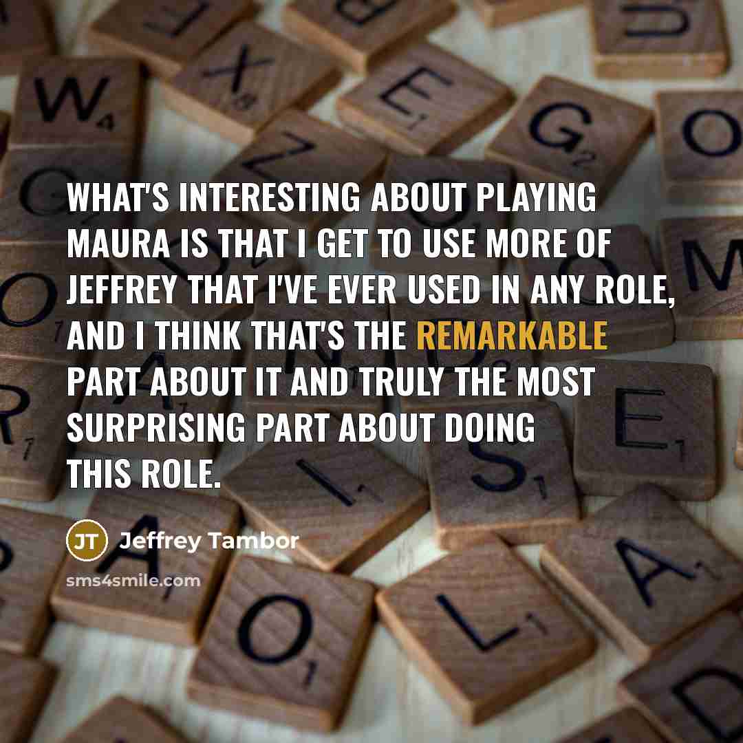 “What's interesting about playing Maura is that I get to use more of Jeffrey that I've ever used in any role, and I think that's the remarkable part about it and truly the most surprising part about doing this role.” quote by Jeffrey Tambor