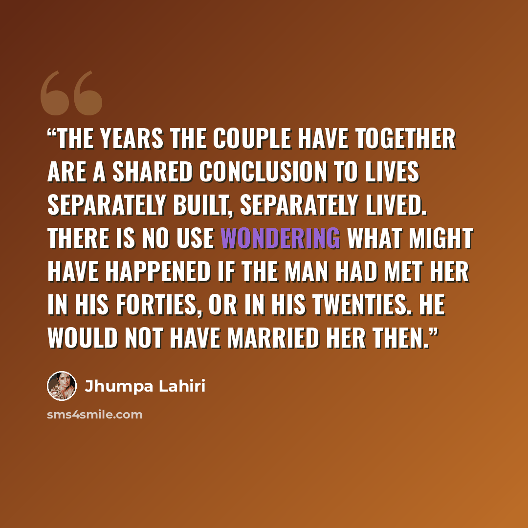 “The years the couple have together are a shared conclusion to lives separately built, separately lived. There is no use wondering what might have happened if the man had met her in his forties, or in his twenties. He would not have married her then.” quote by Jhumpa Lahiri