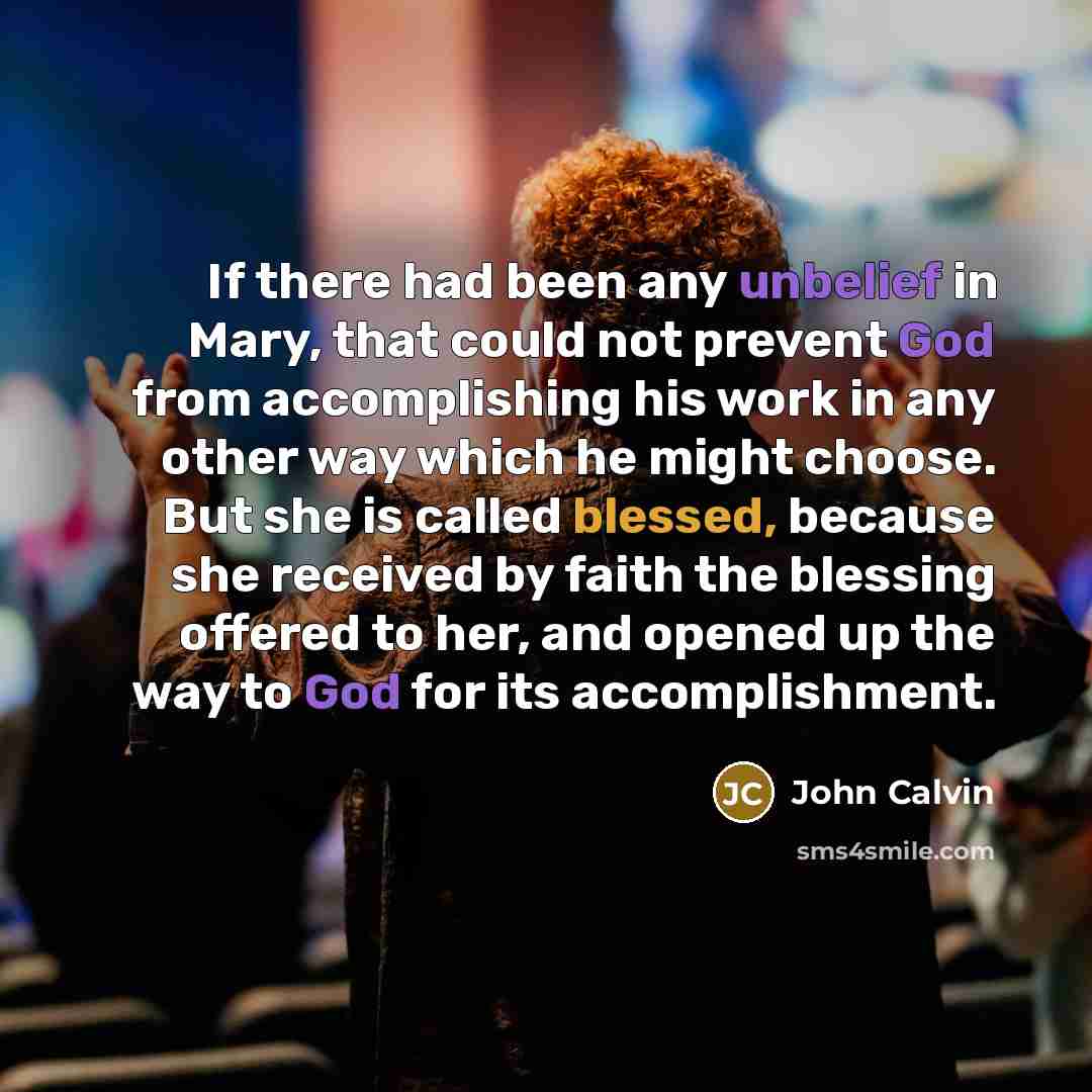 “If there had been any unbelief in Mary, that could not prevent God from accomplishing his work in any other way which he might choose. But she is called blessed, because she received by faith the blessing offered to her, and opened up the way to God for its accomplishment.” quote by John Calvin