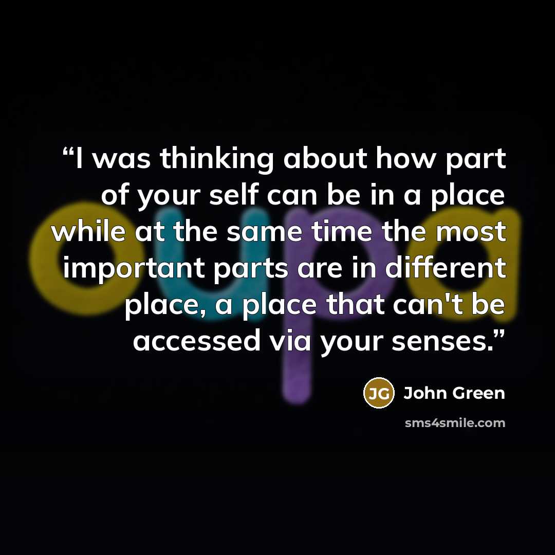 “I was thinking about how part of your self can be in a place while at the same time the most important parts are in different place, a place that can't be accessed via your senses.” quote by John Green