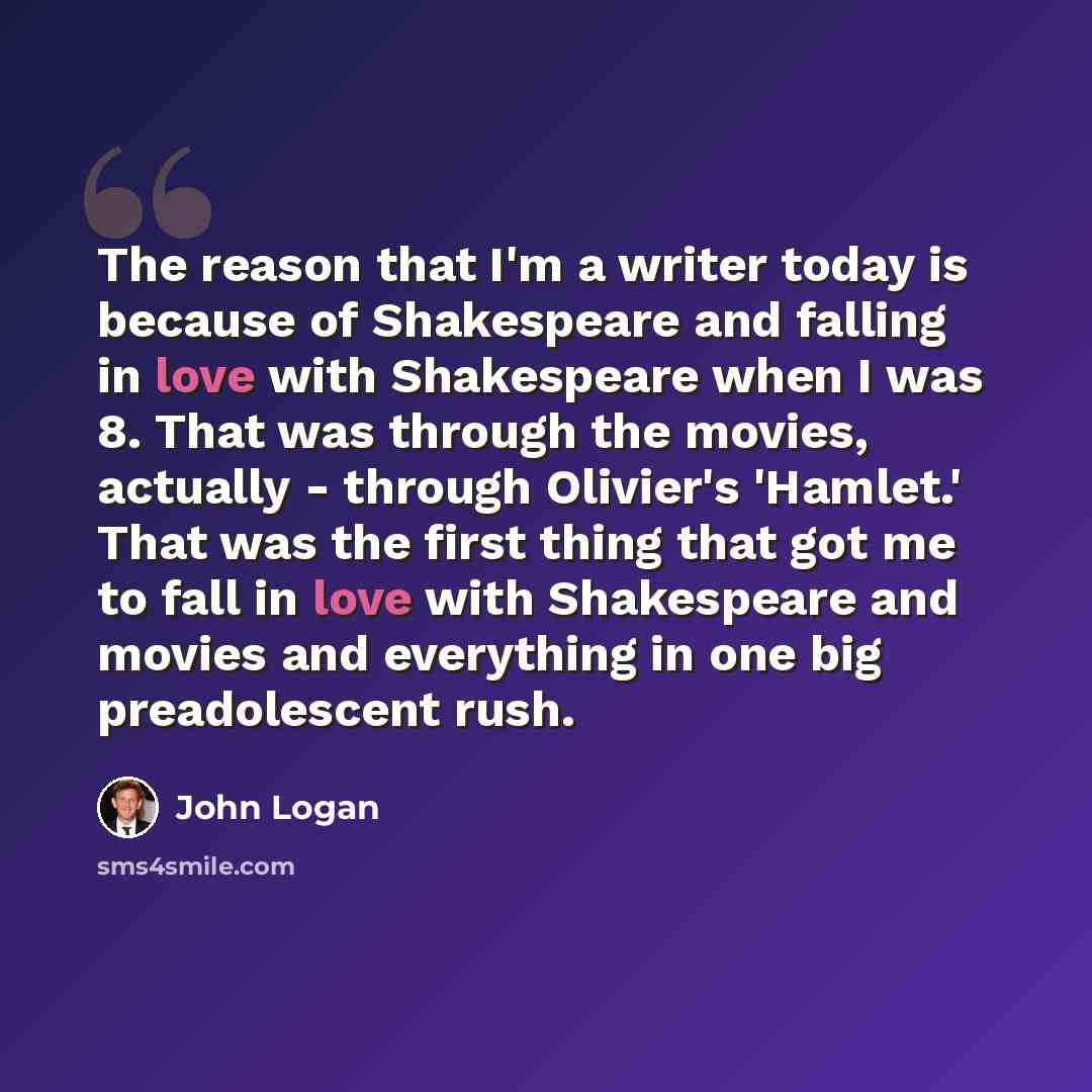 “The reason that I'm a writer today is because of Shakespeare and falling in love with Shakespeare when I was 8. That was through the movies, actually - through Olivier's 'Hamlet.' That was the first thing that got me to fall in love with Shakespeare and movies and everything in one big…” quote by John Logan