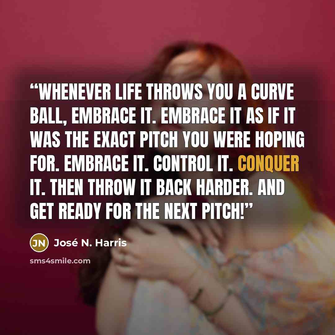 “Whenever life throws you a curve ball, embrace it. Embrace it as if it was the exact pitch you were hoping for. Embrace it. Control it. Conquer it. Then throw it back harder. And get ready for the next pitch!” quote by José N. Harris