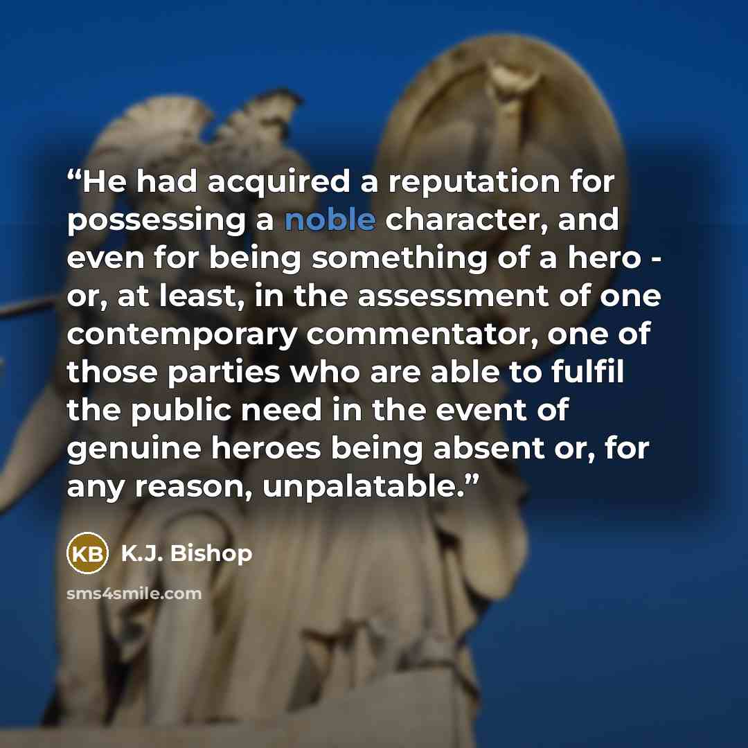 “He had acquired a reputation for possessing a noble character, and even for being something of a hero - or, at least, in the assessment of one contemporary commentator, one of those parties who are able to fulfil the public need in the event of genuine heroes being absent or, for any reason…” quote by K.J. Bishop