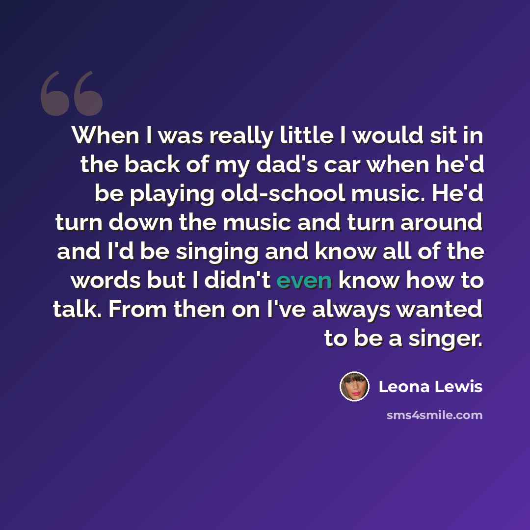 “When I was really little I would sit in the back of my dad's car when he'd be playing old-school music. He'd turn down the music and turn around and I'd be singing and know all of the words but I didn't even know how to talk. From then on I've always wanted to be a singer.” quote by Leona Lewis