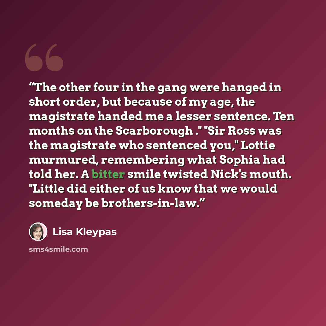 “The other four in the gang were hanged in short order, but because of my age, the magistrate handed me a lesser sentence. Ten months on the Scarborough ." "Sir Ross was the magistrate who sentenced you," Lottie murmured, remembering what Sophia had told her. A bitter smile twisted Nick's mouth…” quote by Lisa Kleypas