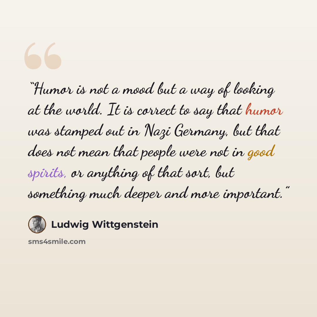 “Humor is not a mood but a way of looking at the world. It is correct to say that humor was stamped out in Nazi Germany, but that does not mean that people were not in good spirits, or anything of that sort, but something much deeper and more important.” quote by Ludwig Wittgenstein