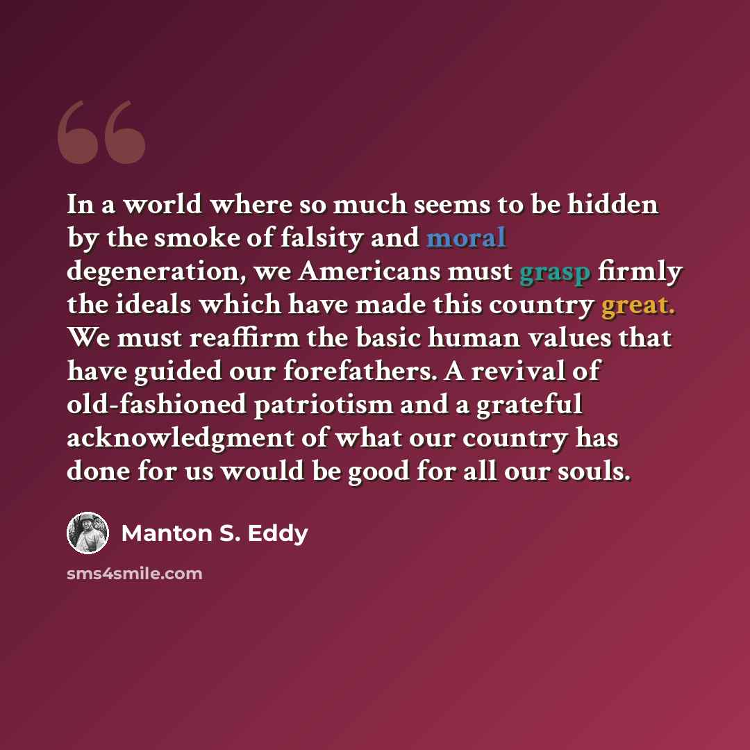 “In a world where so much seems to be hidden by the smoke of falsity and moral degeneration, we Americans must grasp firmly the ideals which have made this country great. We must reaffirm the basic human values that have guided our forefathers. A revival of old-fashioned patriotism and a grateful…” quote by Manton S. Eddy