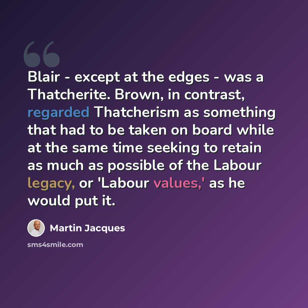 “Blair - except at the edges - was a Thatcherite. Brown, in contrast, regarded Thatcherism as something that had to be taken on board while at the same time seeking to retain as much as possible of the Labour legacy, or 'Labour values,' as he would put it.” quote by Martin Jacques