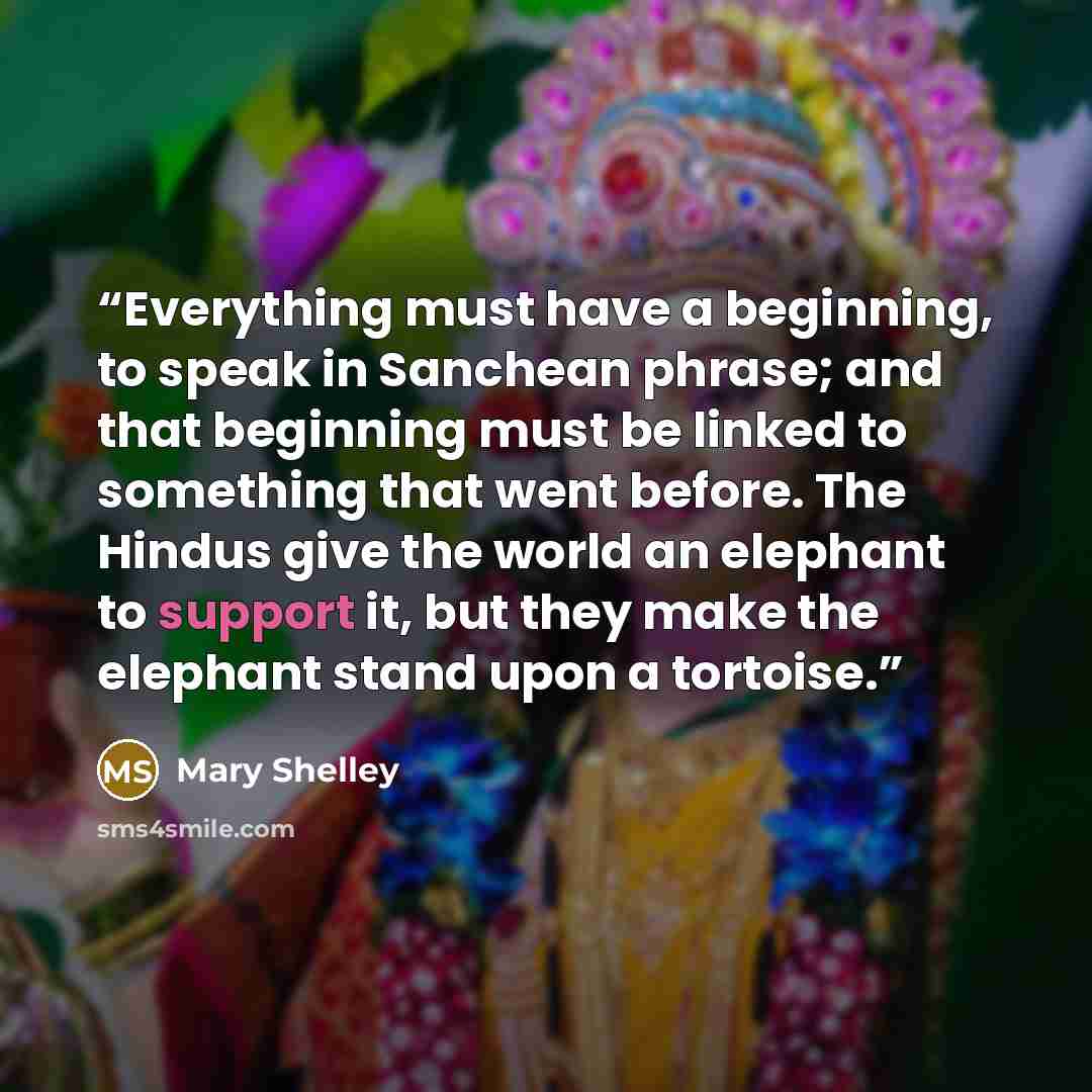“Everything must have a beginning, to speak in Sanchean phrase; and that beginning must be linked to something that went before. The Hindus give the world an elephant to support it, but they make the elephant stand upon a tortoise.” quote by Mary Shelley