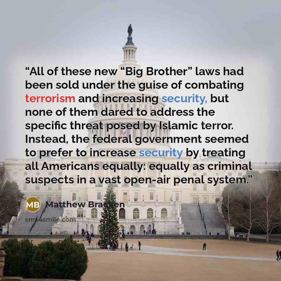 “All of these new “Big Brother” laws had been sold under the guise of combating terrorism and increasing security, but none of them dared to address the specific threat posed by Islamic terror. Instead, the federal government seemed to prefer to increase security by treating all Americans equally…” quote by Matthew Bracken