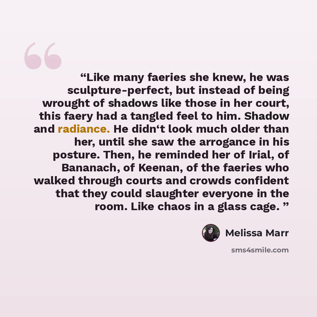 “Like many faeries she knew, he was sculpture-perfect, but instead of being wrought of shadows like those in her court, this faery had a tangled feel to him. Shadow and radiance. He didn‘t look much older than her, until she saw the arrogance in his posture. Then, he reminded her of Irial, of…” quote by Melissa Marr