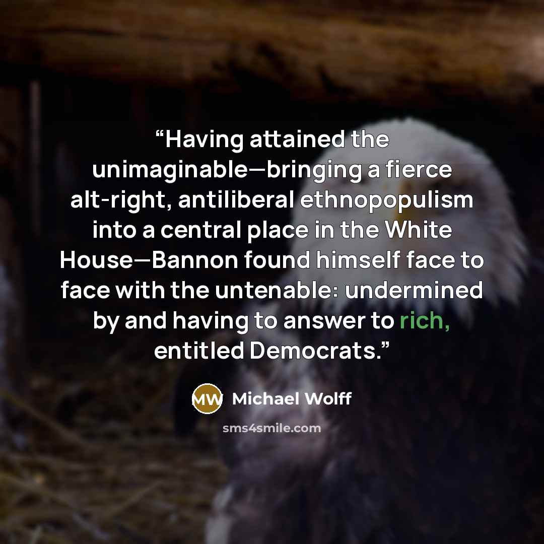 “Having attained the unimaginable—bringing a fierce alt-right, antiliberal ethnopopulism into a central place in the White House—Bannon found himself face to face with the untenable: undermined by and having to answer to rich, entitled Democrats.” quote by Michael Wolff