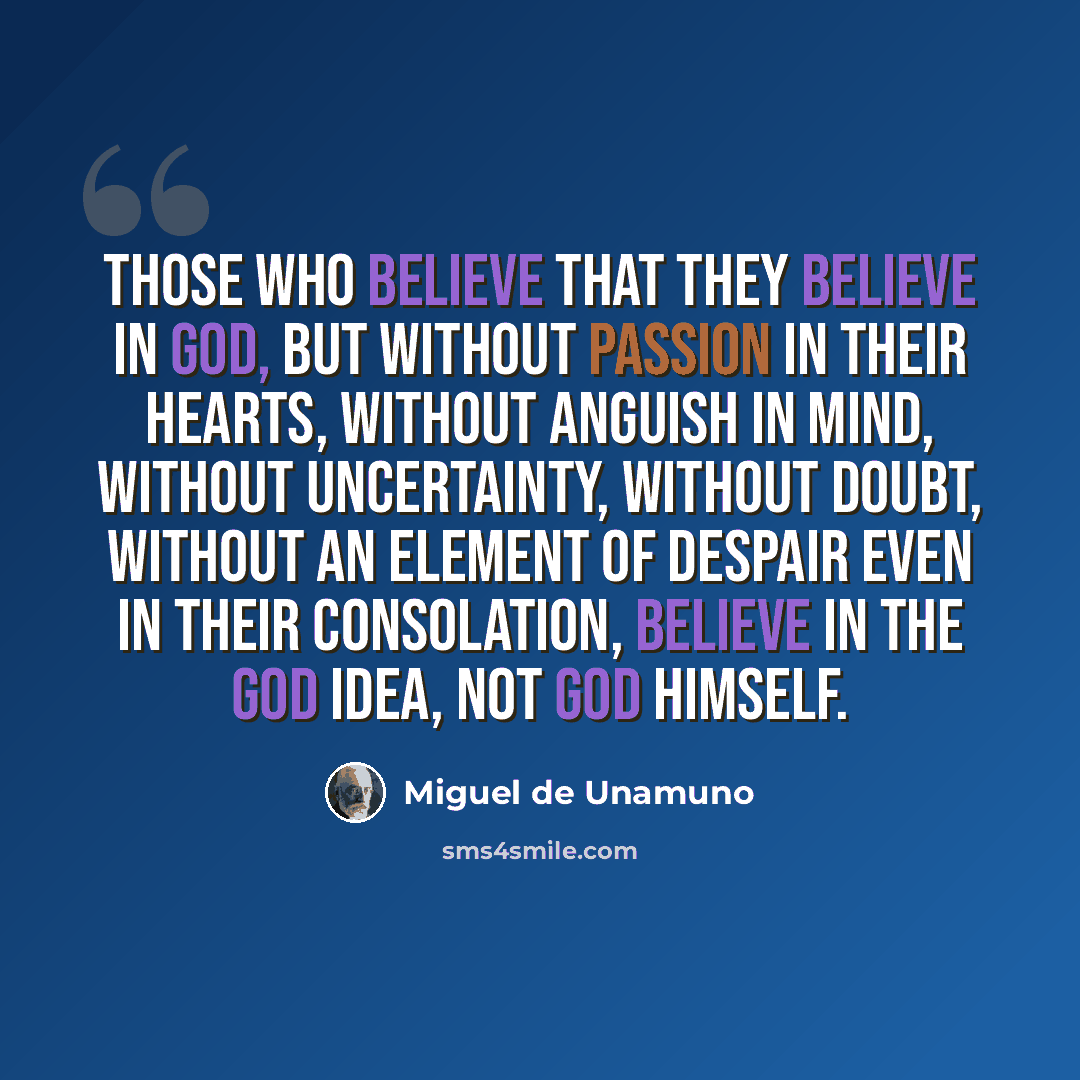 “Those who believe that they believe in God, but without passion in their hearts, without anguish in mind, without uncertainty, without doubt, without an element of despair even in their consolation, believe in the God idea, not God himself.” quote by Miguel De Unamuno