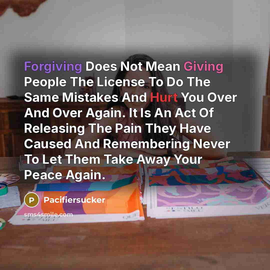 “Forgiving Does Not Mean Giving People The License To Do The Same Mistakes And Hurt You Over And Over Again. It Is An Act Of Releasing The Pain They Have Caused And Remembering Never To Let Them Take Away Your Peace Again.” quote by Pacifiersucker