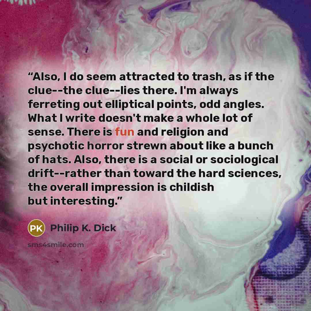 “Also, I do seem attracted to trash, as if the clue--the clue--lies there. I'm always ferreting out elliptical points, odd angles. What I write doesn't make a whole lot of sense. There is fun and religion and psychotic horror strewn about like a bunch of hats. Also, there is a social or…” quote by Philip K. Dick