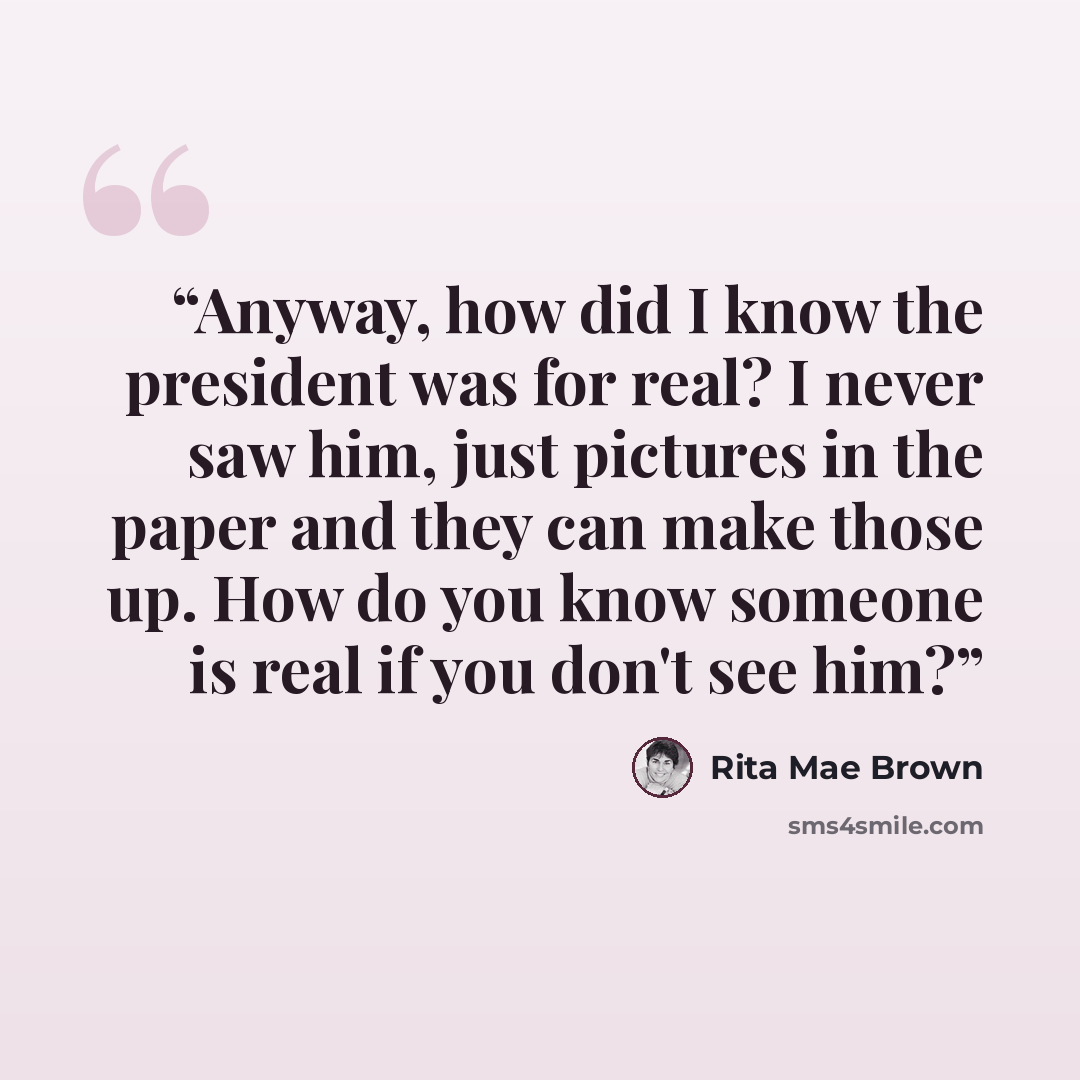 “Anyway, how did I know the president was for real? I never saw him, just pictures in the paper and they can make those up. How do you know someone is real if you don't see him?” quote by Rita Mae Brown