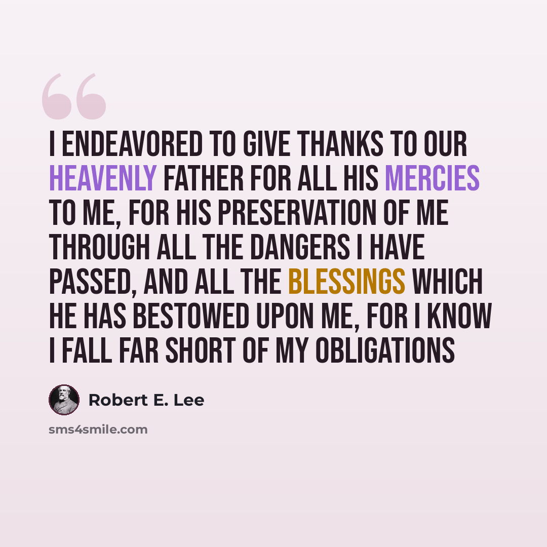 “I endeavored to give thanks to our Heavenly Father for all his mercies to me, for his preservation of me through all the dangers I have passed, and all the blessings which he has bestowed upon me, for I know I fall far short of my obligations” quote by Robert E. Lee