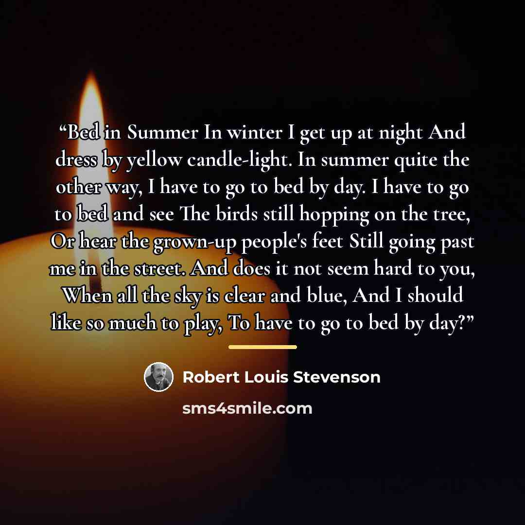 “Bed in Summer In winter I get up at night And dress by yellow candle-light. In summer quite the other way, I have to go to bed by day. I have to go to bed and see The birds still hopping on the tree, Or hear the grown-up people's feet Still going past me in the street. And does it not seem hard to…” quote by Robert Louis Stevenson