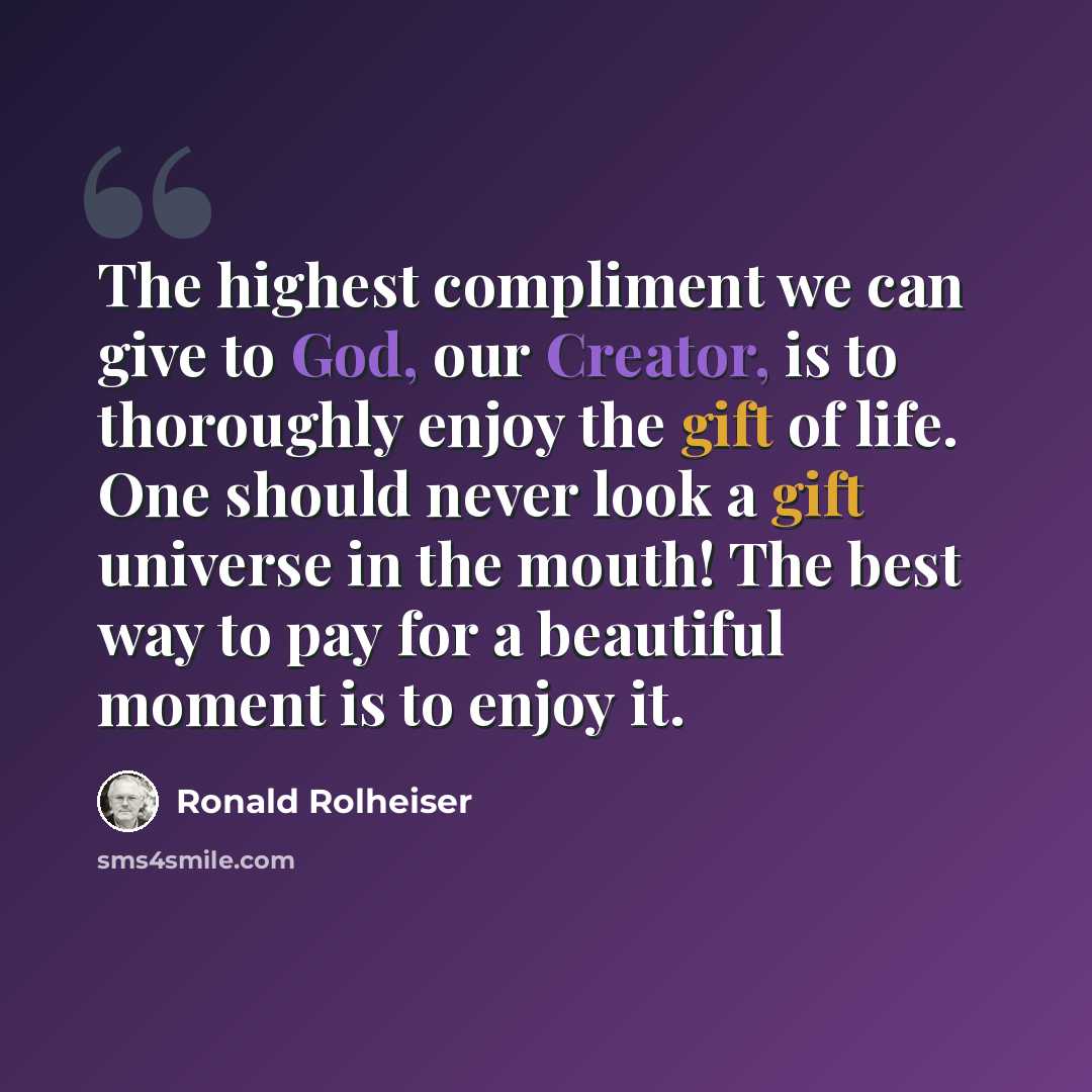 “The highest compliment we can give to God, our Creator, is to thoroughly enjoy the gift of life. One should never look a gift universe in the mouth! The best way to pay for a beautiful moment is to enjoy it.” quote by Ronald Rolheiser
