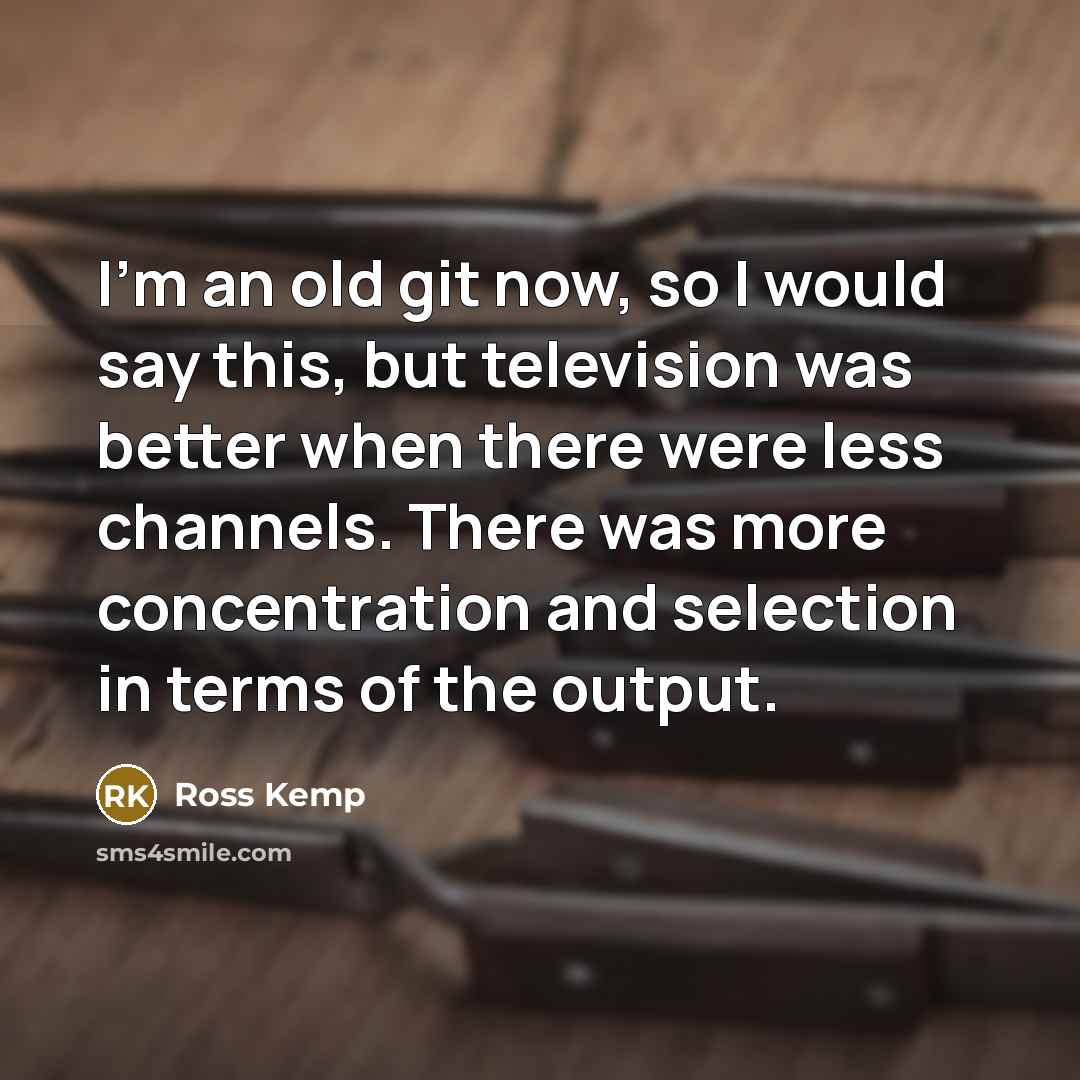 “I'm an old git now, so I would say this, but television was better when there were less channels. There was more concentration and selection in terms of the output.” quote by Ross Kemp