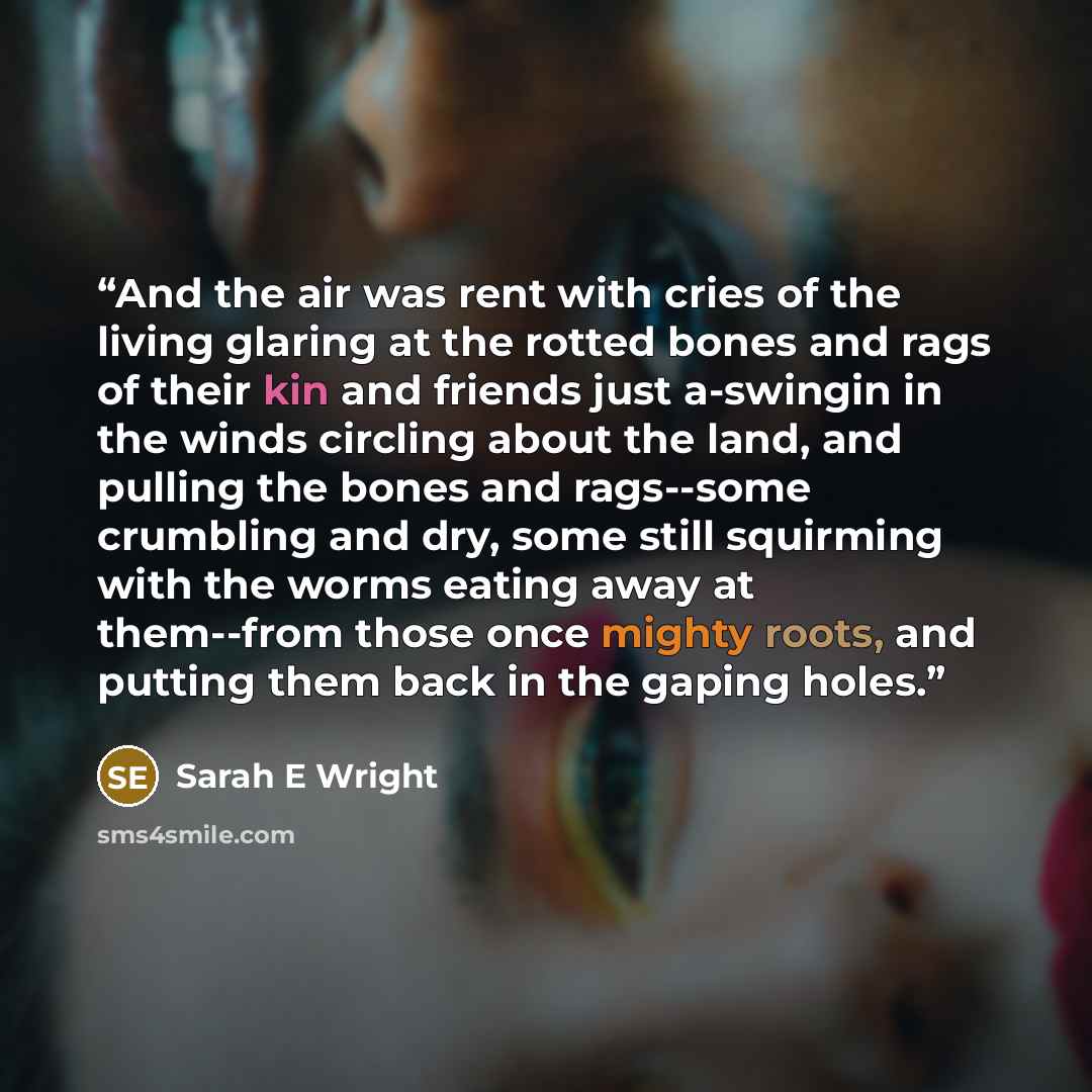 “And the air was rent with cries of the living glaring at the rotted bones and rags of their kin and friends just a-swingin in the winds circling about the land, and pulling the bones and rags--some crumbling and dry, some still squirming with the worms eating away at them--from those once mighty…” quote by Sarah E Wright