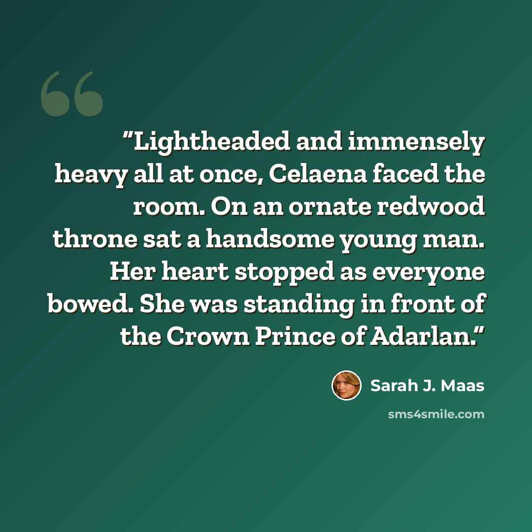 “Lightheaded and immensely heavy all at once, Celaena faced the room. On an ornate redwood throne sat a handsome young man. Her heart stopped as everyone bowed. She was standing in front of the Crown Prince of Adarlan.” quote by Sarah J. Maas