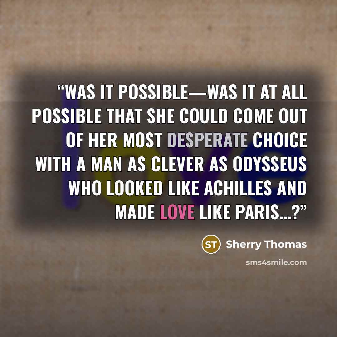 “Was it possible—was it at all possible that she could come out of her most desperate choice with a man as clever as Odysseus who looked like Achilles and made love like Paris…?” quote by Sherry Thomas