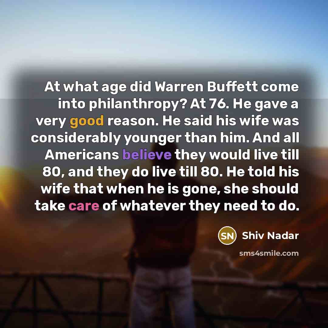 “At what age did Warren Buffett come into philanthropy? At 76. He gave a very good reason. He said his wife was considerably younger than him. And all Americans believe they would live till 80, and they do live till 80. He told his wife that when he is gone, she should take care of whatever they…” quote by Shiv Nadar